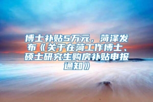 博士补贴5万元，菏泽发布《关于在菏工作博士、硕士研究生购房补贴申报通知》