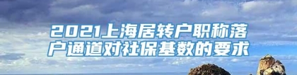 2021上海居转户职称落户通道对社保基数的要求