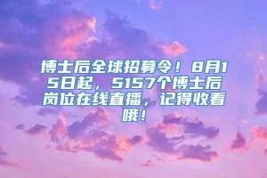 博士后全球招募令！8月15日起，5157个博士后岗位在线直播，记得收看哦！