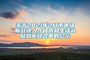 关于2021年2月市本级新引进人才租房和生活补贴拟发放名单的公示