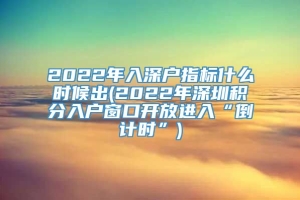 2022年入深户指标什么时候出(2022年深圳积分入户窗口开放进入“倒计时”)