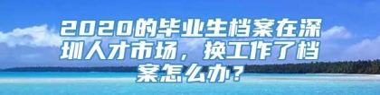 2020的毕业生档案在深圳人才市场，换工作了档案怎么办？