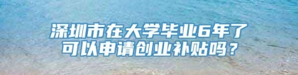 深圳市在大学毕业6年了可以申请创业补贴吗？