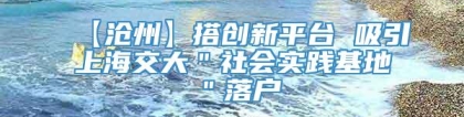 【沧州】搭创新平台 吸引上海交大＂社会实践基地＂落户