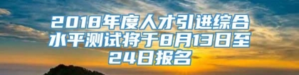 2018年度人才引进综合水平测试将于8月13日至24日报名