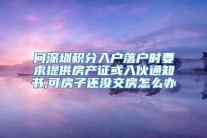 问深圳积分入户落户时要求提供房产证或入伙通知书,可房子还没交房怎么办