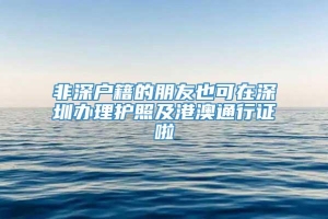 非深户籍的朋友也可在深圳办理护照及港澳通行证啦