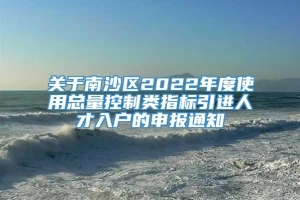 关于南沙区2022年度使用总量控制类指标引进人才入户的申报通知