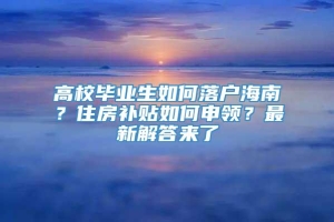 高校毕业生如何落户海南？住房补贴如何申领？最新解答来了