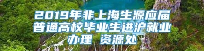 2019年非上海生源应届普通高校毕业生进沪就业办理篃资源处