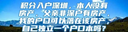 积分入户深圳，本人没有房产，父亲非深户有房产，我的户口可以落在该房产，自己独立一个户口本吗？