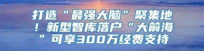 打造“最强大脑”聚集地！新型智库落户“大前海”可享300万经费支持