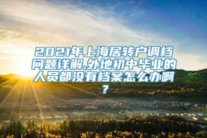 2021年上海居转户调档问题详解,外地初中毕业的人员都没有档案怎么办啊？