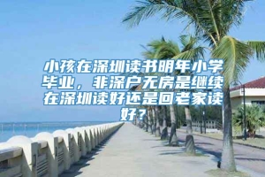 小孩在深圳读书明年小学毕业，非深户无房是继续在深圳读好还是回老家读好？