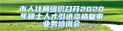 市人社局组织召开2020年硕士人才引进资格复审业务培训会