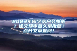 2023年留学落户会收紧？递交预审多久拿批复？点开文章查阅！