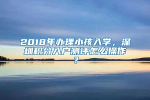 2018年办理小孩入学，深圳积分入户测评怎么操作？