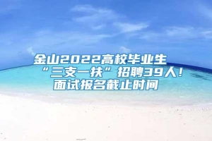 金山2022高校毕业生“三支一扶”招聘39人！面试报名截止时间→