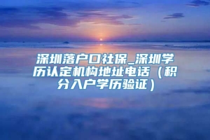 深圳落户口社保_深圳学历认定机构地址电话（积分入户学历验证）