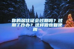 你的居住证会过期吗？过期了咋办？这样做恢复使用…