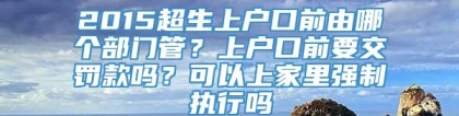 2015超生上户口前由哪个部门管？上户口前要交罚款吗？可以上家里强制执行吗