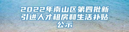 2022年南山区第四批新引进人才租房和生活补贴公示