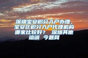 深圳宝安积分入户办理，宝安区积分入户代理机构哪家比较好？ 深圳其他培训 今题网