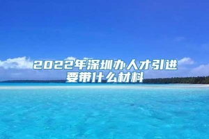 2022年深圳办人才引进要带什么材料