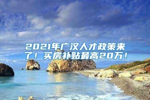 2021年广汉人才政策来了！买房补贴最高20万！