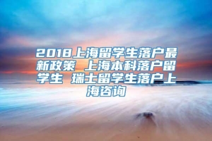 2018上海留学生落户最新政策 上海本科落户留学生 瑞士留学生落户上海咨询