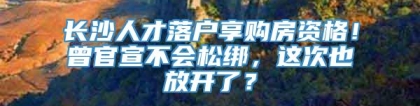 长沙人才落户享购房资格！曾官宣不会松绑，这次也放开了？