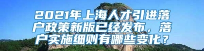 2021年上海人才引进落户政策新版已经发布，落户实施细则有哪些变化？