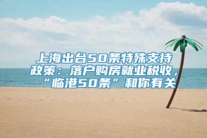 上海出台50条特殊支持政策：落户购房就业税收，“临港50条”和你有关→