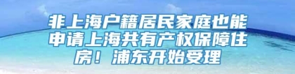 非上海户籍居民家庭也能申请上海共有产权保障住房！浦东开始受理