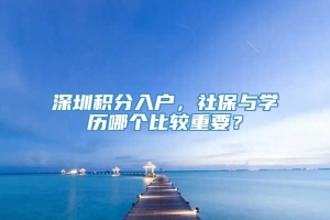 深圳积分入户，社保与学历哪个比较重要？