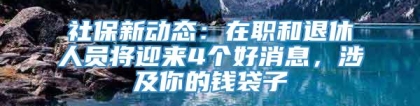 社保新动态：在职和退休人员将迎来4个好消息，涉及你的钱袋子