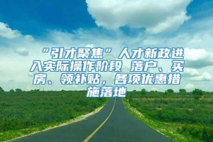 “引才聚焦”人才新政进入实际操作阶段 落户、买房、领补贴，各项优惠措施落地