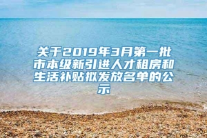 关于2019年3月第一批市本级新引进人才租房和生活补贴拟发放名单的公示