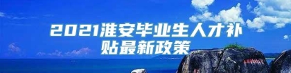 2021淮安毕业生人才补贴最新政策