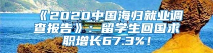 《2020中国海归就业调查报告》：留学生回国求职增长67.3%！