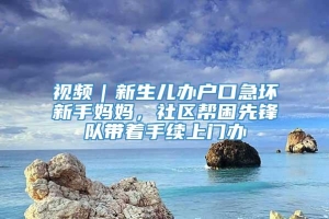 视频｜新生儿办户口急坏新手妈妈，社区帮困先锋队带着手续上门办