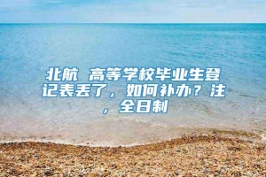 北航 高等学校毕业生登记表丢了，如何补办？注，全日制