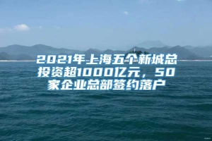 2021年上海五个新城总投资超1000亿元，50家企业总部签约落户