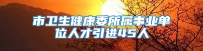 市卫生健康委所属事业单位人才引进45人