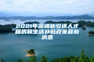 2021年深圳新引进人才租房和生活补贴政策最新消息