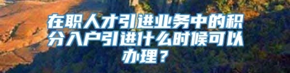 在职人才引进业务中的积分入户引进什么时候可以办理？