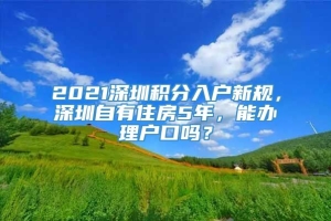 2021深圳积分入户新规，深圳自有住房5年，能办理户口吗？