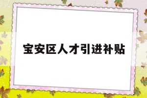 宝安区人才引进补贴(宝安区人才引进补贴条件)