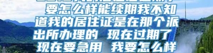 2018我的居住证过期了 要怎么样能续期我不知道我的居住证是在那个派出所办理的 现在过期了 现在要急用 我要怎么样去补办呢 求解答 谢谢了