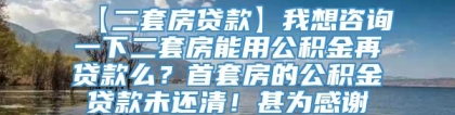 【二套房贷款】我想咨询一下二套房能用公积金再贷款么？首套房的公积金贷款未还清！甚为感谢